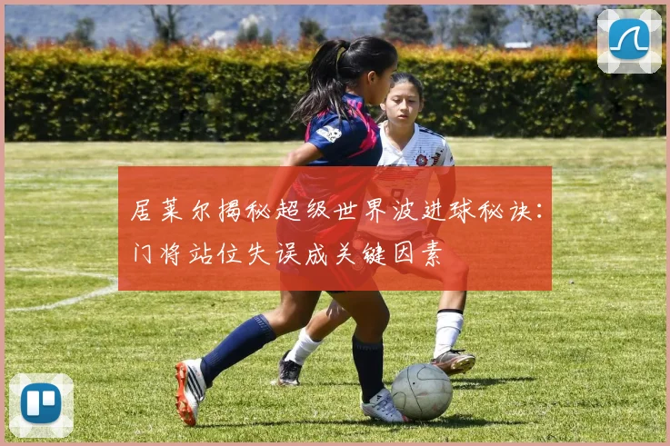 居莱尔揭秘超级世界波进球秘诀：门将站位失误成关键因素
