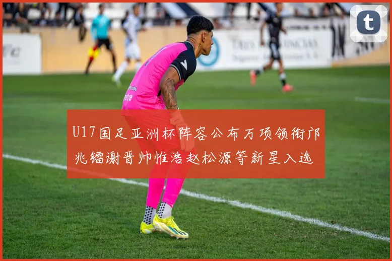 U17国足亚洲杯阵容公布万项领衔邝兆镭谢晋帅惟浩赵松源等新星入选