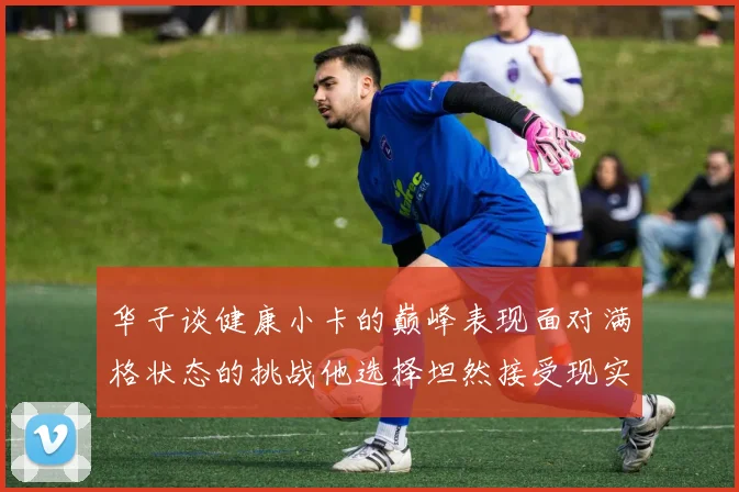 华子谈健康小卡的巅峰表现面对满格状态的挑战他选择坦然接受现实