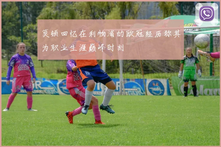 莫顿回忆在利物浦的欧冠经历称其为职业生涯巅峰时刻