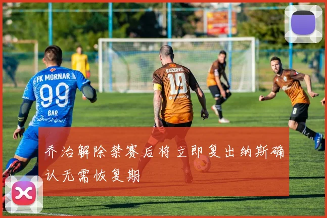 乔治解除禁赛后将立即复出纳斯确认无需恢复期