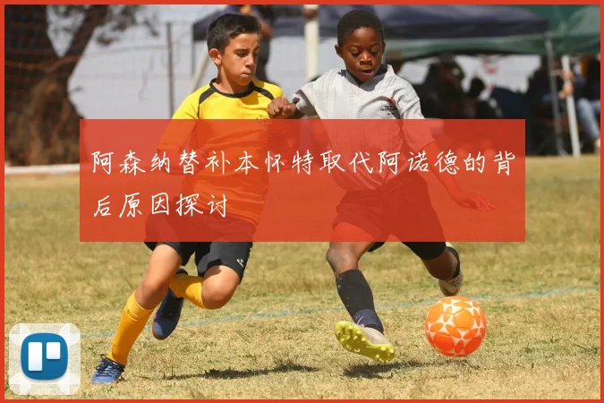 阿森纳替补本怀特取代阿诺德的背后原因探讨