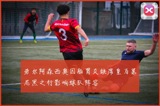 劳尔阿森西奥因肠胃炎缺席皇马慕尼黑之行影响球队阵容