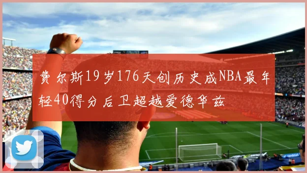 费尔斯19岁176天创历史成NBA最年轻40得分后卫超越爱德华兹