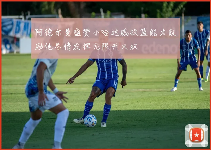 阿德尔曼盛赞小哈达威投篮能力鼓励他尽情发挥无限开火权