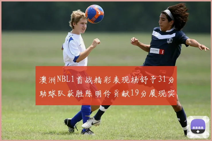 澳洲NBL1首战精彩表现杨舒予31分助球队获胜陈明伶贡献19分展现实力