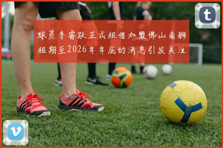球员李睿跃正式租借加盟佛山南狮租期至2026年年底的消息引发关注