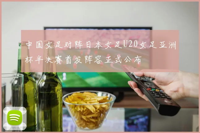中国女足对阵日本女足U20女足亚洲杯半决赛首发阵容正式公布