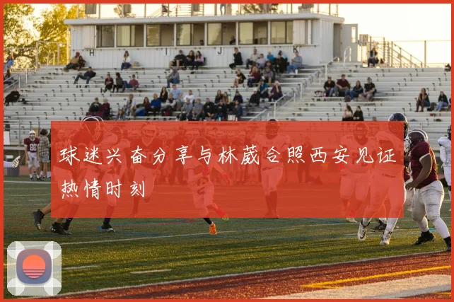 球迷兴奋分享与林葳合照西安见证热情时刻