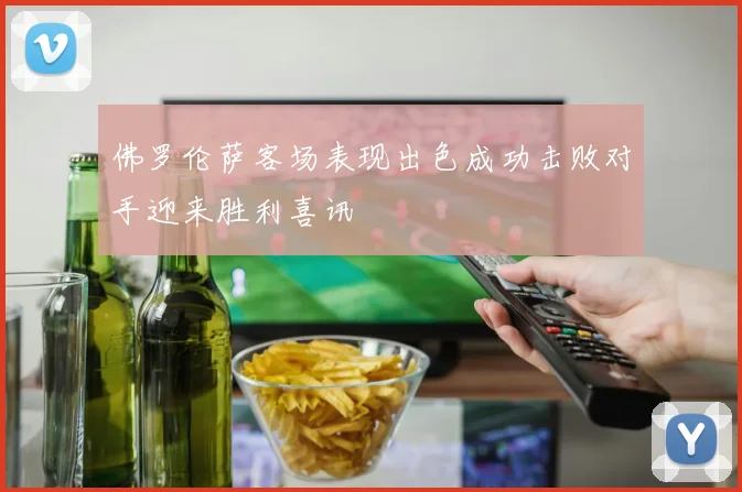 佛罗伦萨客场表现出色成功击败对手迎来胜利喜讯
