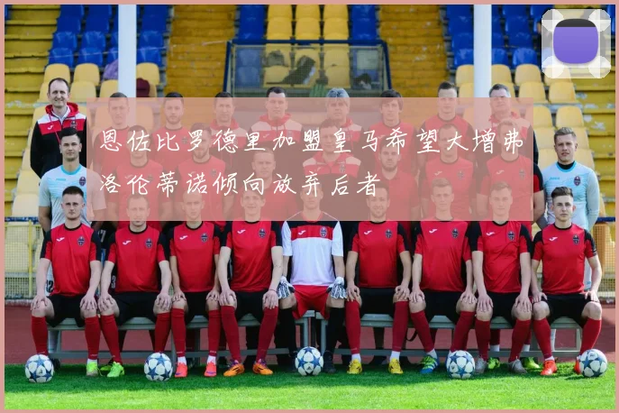 恩佐比罗德里加盟皇马希望大增弗洛伦蒂诺倾向放弃后者