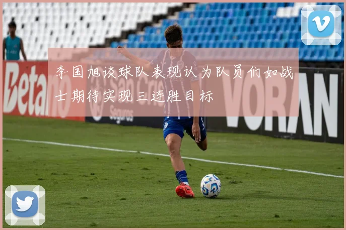 李国旭谈球队表现认为队员们如战士期待实现三连胜目标
