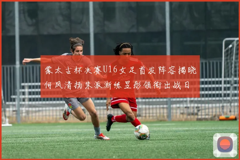 蒙太古杯决赛U16女足首发阵容揭晓何风清扬朱派淅练昱彤领衔出战日本队