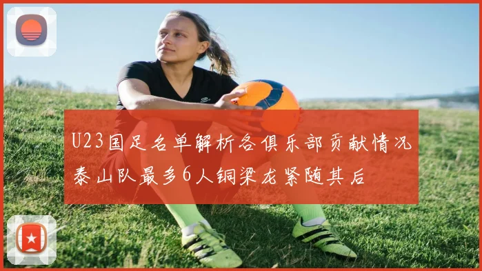 U23国足名单解析各俱乐部贡献情况泰山队最多6人铜梁龙紧随其后