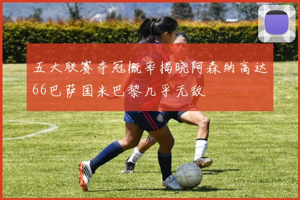 五大联赛夺冠概率揭晓阿森纳高达66巴萨国米巴黎几乎无敌
